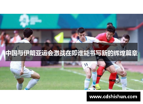 中国与伊朗亚运会激战在即谁能书写新的辉煌篇章