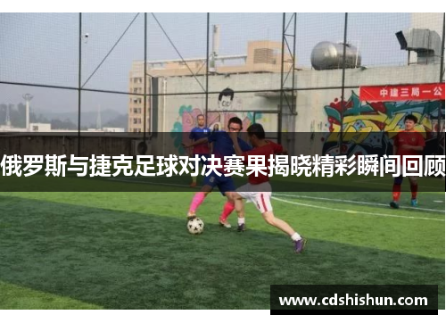 俄罗斯与捷克足球对决赛果揭晓精彩瞬间回顾